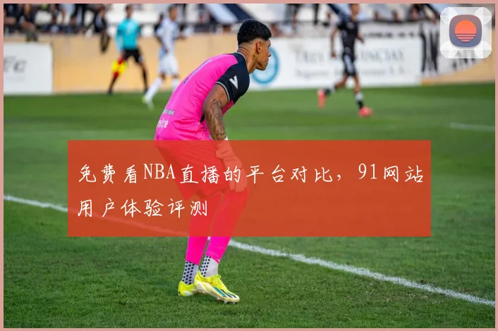 免费看NBA直播的平台对比，91网站用户体验评测