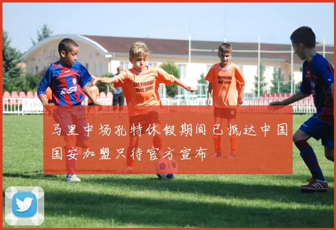 马里中场孔特休假期间已抵达中国国安加盟只待官方宣布