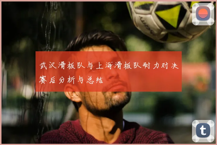 武汉滑板队与上海滑板队耐力对决赛后分析与总结