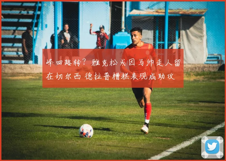 峰回路转？雅克松或因马帅走人留在切尔西 德拉普糟糕表现成助攻